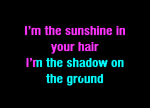 I'm the sunshine in
your hair

I'm the shadow on
the ground