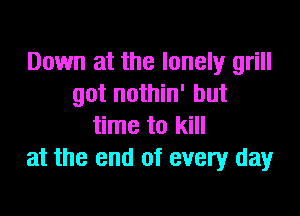 Down at the lonely grill
got nothin' but

time to kill
at the end of every day