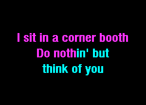 I sit in a corner booth

Do nothin' but
think of you
