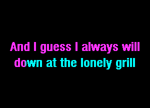 And I guess I always will

down at the lonely grill