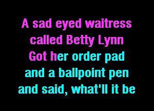A sad eyed waitress
called Betty Lynn
Got her order pad

and a ballpoint pen
and said, what'll it be