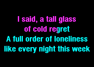 I said, a tall glass
of cold regret
A full order of loneliness
like every night this week