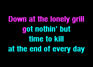 Down at the lonely grill
got nothin' but

time to kill
at the end of every day