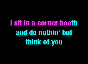 I sit in a corner booth

and do nothin' but
think of you