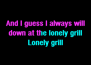 And I guess I always will

down at the lonely grill
Lonely grill