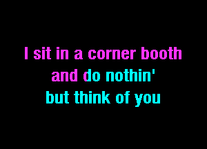 I sit in a corner booth

and do nothin'
but think of you