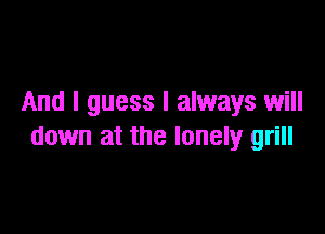 And I guess I always will

down at the lonely grill