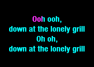 Ooh ooh,
down at the lonely grill

Oh oh,
down at the lonely grill