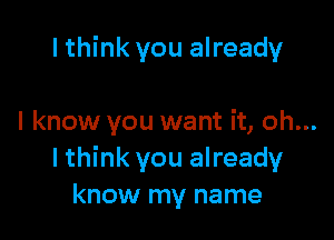 I think you already

I know you want it, oh...
I think you already
know my name