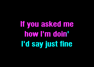 If you asked me

how I'm doin'
I'd say just fine