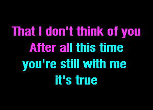 That I don't think of you
After all this time

you're still with me
it's true