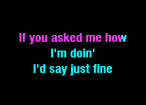 If you asked me how

I'm doin'
I'd say just fine