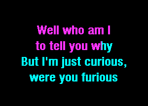 Well who am I
to tell you why

But I'm just curious,
were you furious