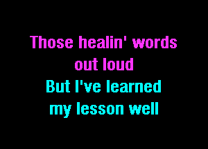 Those healin' words
out loud

But I've learned
my lesson well