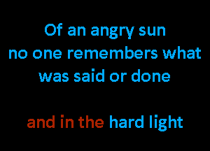 Of an angry sun
no one remembers what
was said or done

and in the hard light
