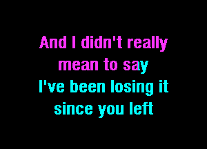 And I didn't really
mean to say

I've been losing it
since you left