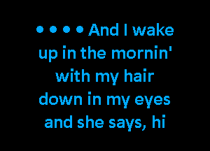 0 0 0 OAndeake
up in the mornin'

with my hair
down in my eyes
and she says, hi