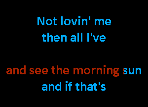 Not Iovin' me
then all I've

and see the morning sun
and if that's