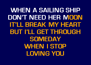 WHEN A SAILING SHIP
DON'T NEED HER MOON
IT'LL BREAK MY HEART
BUT I'LL GET THROUGH
SOMEDAY
WHEN I STOP
LOVING YOU