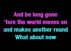 And be long gone
'fore the world moves on
and makes another round

What about now