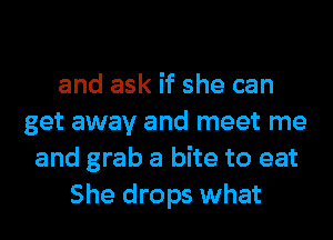 and ask if she can
get away and meet me
and grab a bite to eat
She drops what