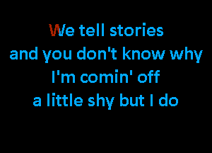 We tell stories
and you don't know why

I'm comin' off
a little shy but I do