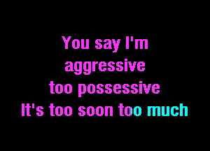 You say I'm
aggressive

too possessive
It's too soon too much