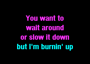 You want to
wait around

or slow it down
but I'm burnin' up