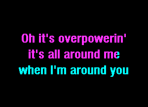 Oh it's overpowerin'

it's all around me
when I'm around you