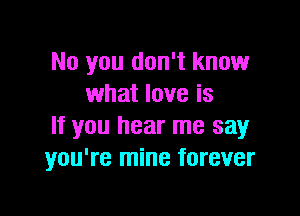 No you don't know
what love is

If you hear me say
you're mine forever