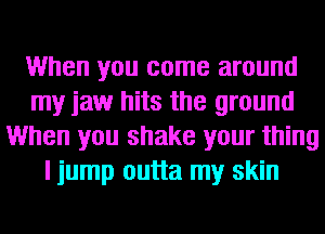 When you come around
my jaw hits the ground
When you shake your thing
I jump outta my skin