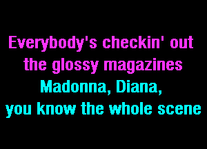 Everybody's checkin' out
the glossy magazines
Madonna, Diana,
you know the whole scene