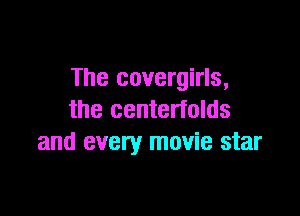The covergirls,

the centerfolds
and every movie star