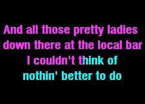 And all those pretty ladies
down there at the local bar
I couldn't think of
nothin' better to do