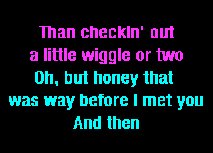 Than checkin' out
a little wiggle or two
on, but honey that
was way before I met you
And then