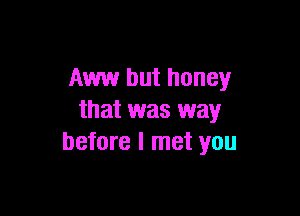 Aww but honey

that was way
before I met you