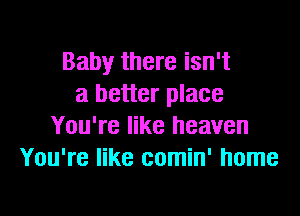 Baby there isn't
a better place

You're like heaven
You're like comin' home