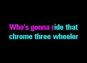 Who's gonna ride that

chrome three wheeler