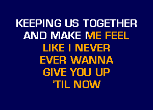 KEEPING US TOGETHER
AND MAKE ME FEEL
LIKE I NEVER
EVER WANNA
GIVE YOU UP
'TIL NOW