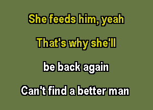 She feeds him, yeah
That's why she'll

be back again

Can't find a better man