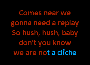 Comes near we
gonna need a replay
So hush, hush, baby

don't you know
we are not a cliche