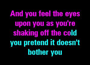 And you feel the eyes
upon you as you're
shaking off the cold

you pretend it doesn't

bother you