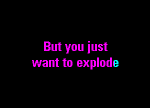 But you iust

want to explode