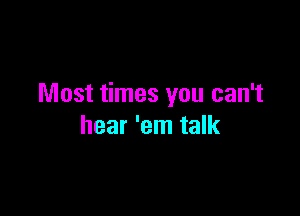 Most times you can't

hear 'em talk