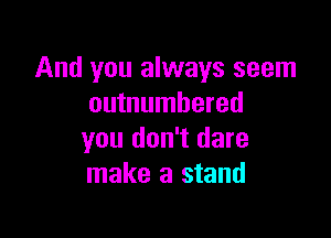 And you always seem
outnumbered

you don't dare
make a stand