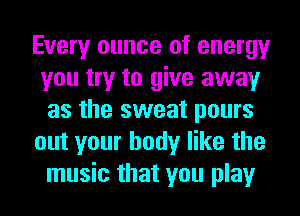 Every ounce of energy
you try to give away
as the sweat pours
out your body like the
music that you play