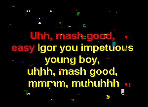 Uhh, mashigoad, r
easy Igor you impetJous

.1 young boy,
uhhh, mash good,
mmmm, muhuhhh u

II
In . 3 -

Q