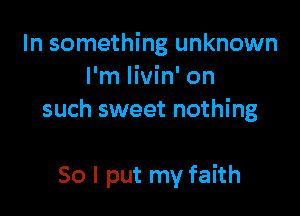 In something unknown
I'm livin' on

such sweet nothing

So I put my faith