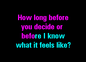 How long before
you decide or

before I know
what it feels like?