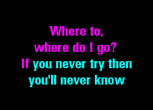 Where to,
where do I go?

If you never try then
you'll never know
